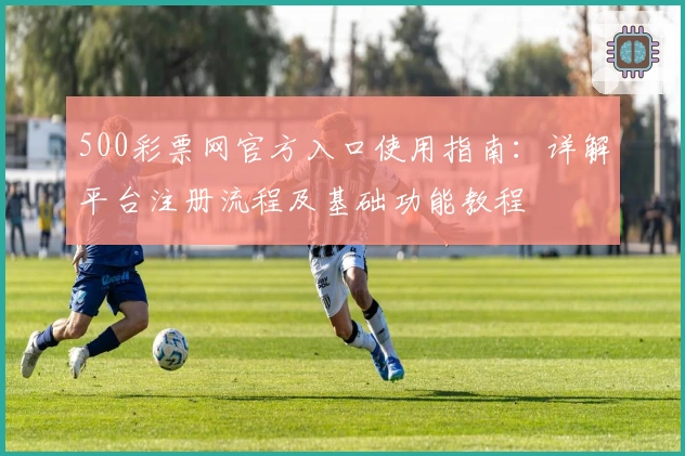 500彩票网官方入口使用指南：详解平台注册流程及基础功能教程