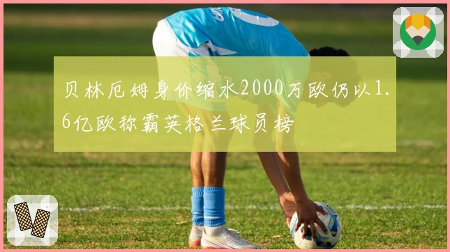 贝林厄姆身价缩水2000万欧仍以1.6亿欧称霸英格兰球员榜