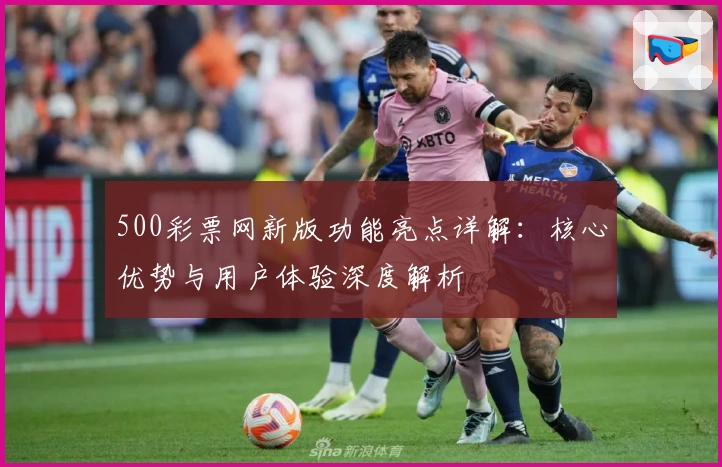500彩票网新版功能亮点详解：核心优势与用户体验深度解析
