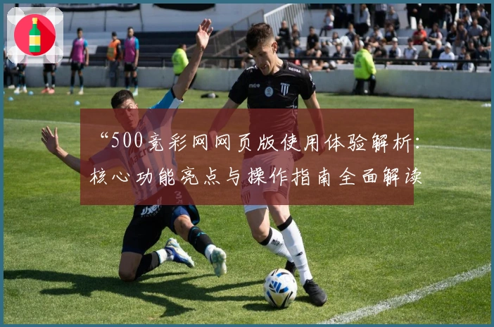 “500竞彩网网页版使用体验解析：核心功能亮点与操作指南全面解读”