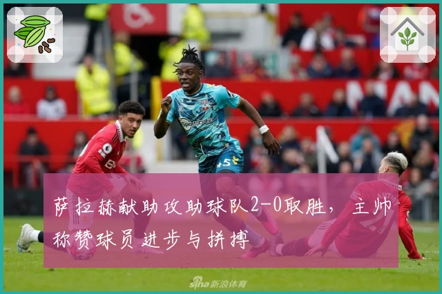 萨拉赫献助攻助球队2-0取胜，主帅称赞球员进步与拼搏