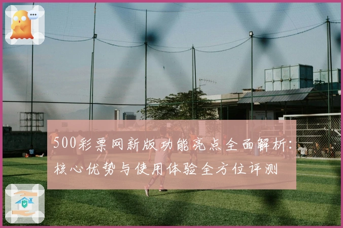 500彩票网新版功能亮点全面解析：核心优势与使用体验全方位评测