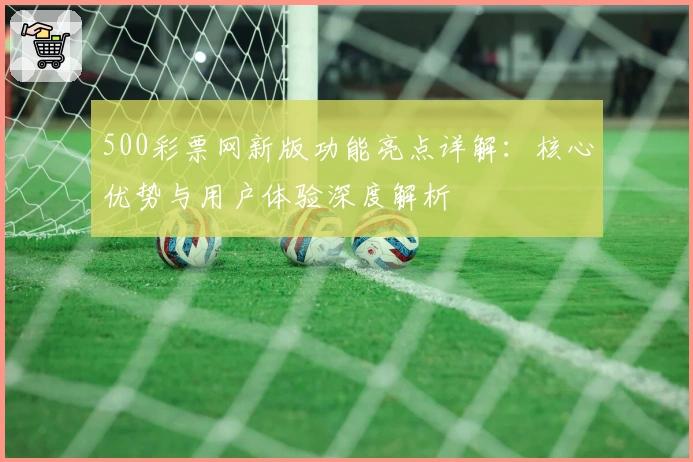 500彩票网新版功能亮点详解：核心优势与用户体验深度解析