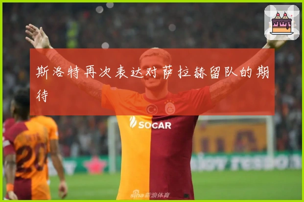 斯洛特再次表达对萨拉赫留队的期待