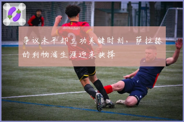 争议未平却立功关键时刻，萨拉赫的利物浦生涯迎来抉择