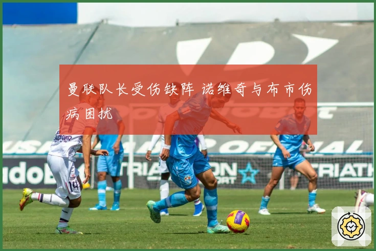 曼联队长受伤缺阵 诺维奇与布市伤病困扰