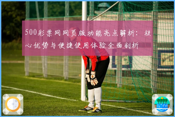 500彩票网网页版功能亮点解析：核心优势与便捷使用体验全面剖析