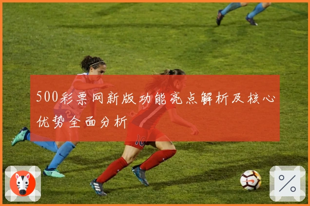 500彩票网新版功能亮点解析及核心优势全面分析